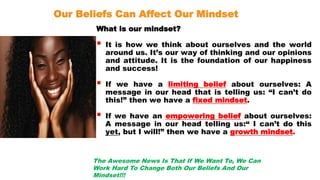 Our Beliefs Can Affect Our Mindset
What is our mindset?
 It is how we think about ourselves and the world
around us. It’s our way of thinking and our opinions
and attitude. It is the foundation of our happiness
and success!
 If we have a limiting belief about ourselves: A
message in our head that is telling us: “I can’t do
this!” then we have a fixed mindset.
 If we have an empowering belief about ourselves:
A message in our head telling us:“ I can’t do this
yet, but I will!” then we have a growth mindset.
The Awesome News Is That If We Want To, We Can
Work Hard To Change Both Our Beliefs And Our
Mindset!!!
 