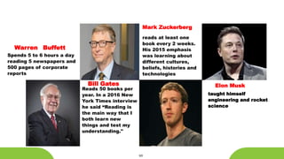 10
Warren Buffett
Spends 5 to 6 hours a day
reading 5 newspapers and
500 pages of corporate
reports
Reads 50 books per
year. In a 2016 New
York Times interview
he said “Reading is
the main way that I
both learn new
things and test my
understanding."
Bill Gates
reads at least one
book every 2 weeks.
His 2015 emphasis
was learning about
different cultures,
beliefs, histories and
technologies
Mark Zuckerberg
taught himself
engineering and rocket
science
Elon Musk
 