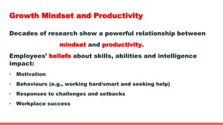 Growth Mindset and Productivity
Decades of research show a powerful relationship between
mindset and productivity.
Employees’ beliefs about skills, abilities and intelligence
impact:
• Motivation
• Behaviours (e.g., working hard/smart and seeking help)
• Responses to challenges and setbacks
• Workplace success
 
