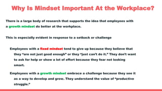 Why Is Mindset Important At the Workplace?
There is a large body of research that supports the idea that employees with
a growth mindset do better at the workplace.
This is especially evident in response to a setback or challenge
Employees with a fixed mindset tend to give up because they believe that
they “are not just good enough” or they “just can’t do it.” They don’t want
to ask for help or show a lot of effort because they fear not looking
smart.
Employees with a growth mindset embrace a challenge because they see it
as a way to develop and grow. They understand the value of “productive
struggle.”
 