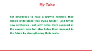 My Take
For employees to have a growth mindset, they
should understand that trying harder - and trying
new strategies - not only helps them succeed at
the current task but also helps them succeed in
the future by strengthening their brain.
 