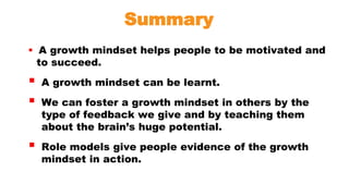 Summary
 A growth mindset helps people to be motivated and
to succeed.
 A growth mindset can be learnt.
 We can foster a growth mindset in others by the
type of feedback we give and by teaching them
about the brain’s huge potential.
 Role models give people evidence of the growth
mindset in action.
 