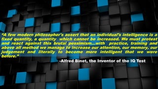 “A few modern philosopher's assert that an individual’s intelligence is a
fixed quantity, a quantity which cannot be increased. We must protest
and react against this brutal pessimism…with practice, training and
above all method we manage to increase our attention, our memory, our
judgement and literally to become more intelligent that we were
before.”
-Alfred Binet, the Inventor of the IQ Test
 
