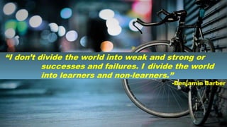 “I don’t divide the world into weak and strong or
successes and failures. I divide the world
into learners and non-learners.”
-Benjamin Barber
 