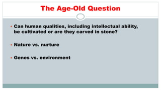 The Age-Old Question
 Can human qualities, including intellectual ability,
be cultivated or are they carved in stone?
 Nature vs. nurture
 Genes vs. environment
 