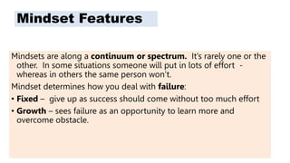 Mindset Features
Mindsets are along a continuum or spectrum. It’s rarely one or the
other. In some situations someone will put in lots of effort -
whereas in others the same person won’t.
Mindset determines how you deal with failure:
• Fixed – give up as success should come without too much effort
• Growth – sees failure as an opportunity to learn more and
overcome obstacle.
 