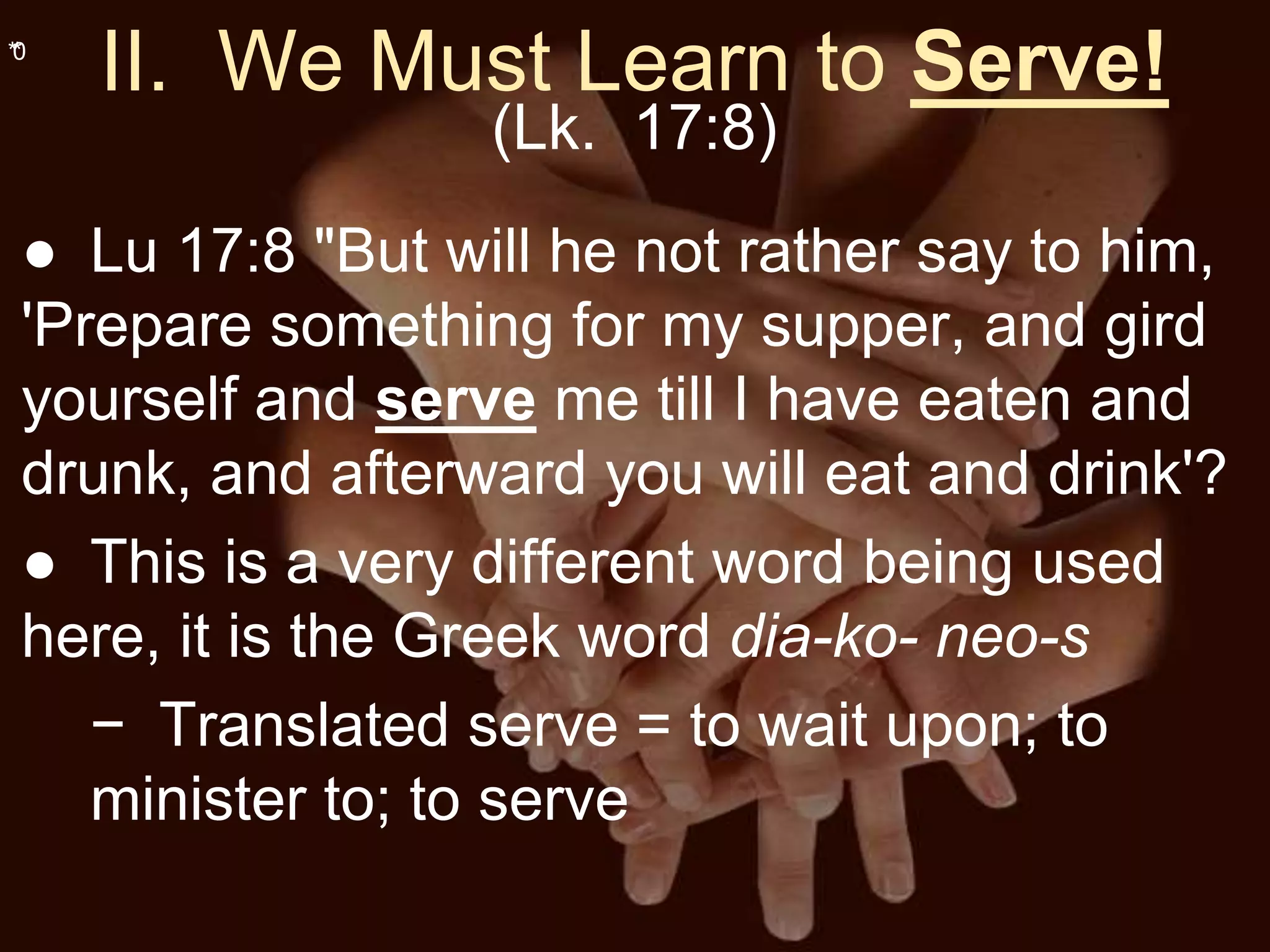 **0
II. We Must Learn to Serve!
(Lk. 17:8)
● Lu 17:8 "But will he not rather say to him,
'Prepare something for my supper, and gird
yourself and serve me till I have eaten and
drunk, and afterward you will eat and drink'?
● This is a very different word being used
here, it is the Greek word dia-ko- neo-s
− Translated serve = to wait upon; to
minister to; to serve
 