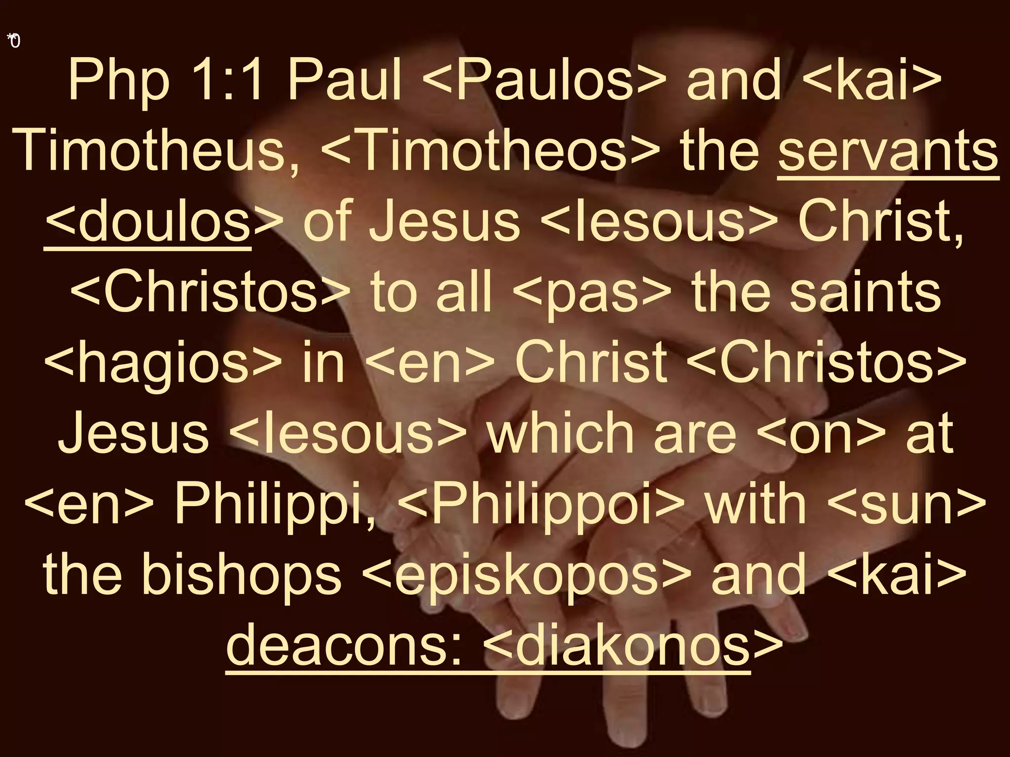 **0
Php 1:1 Paul <Paulos> and <kai>
Timotheus, <Timotheos> the servants
<doulos> of Jesus <Iesous> Christ,
<Christos> to all <pas> the saints
<hagios> in <en> Christ <Christos>
Jesus <Iesous> which are <on> at
<en> Philippi, <Philippoi> with <sun>
the bishops <episkopos> and <kai>
deacons: <diakonos>
 