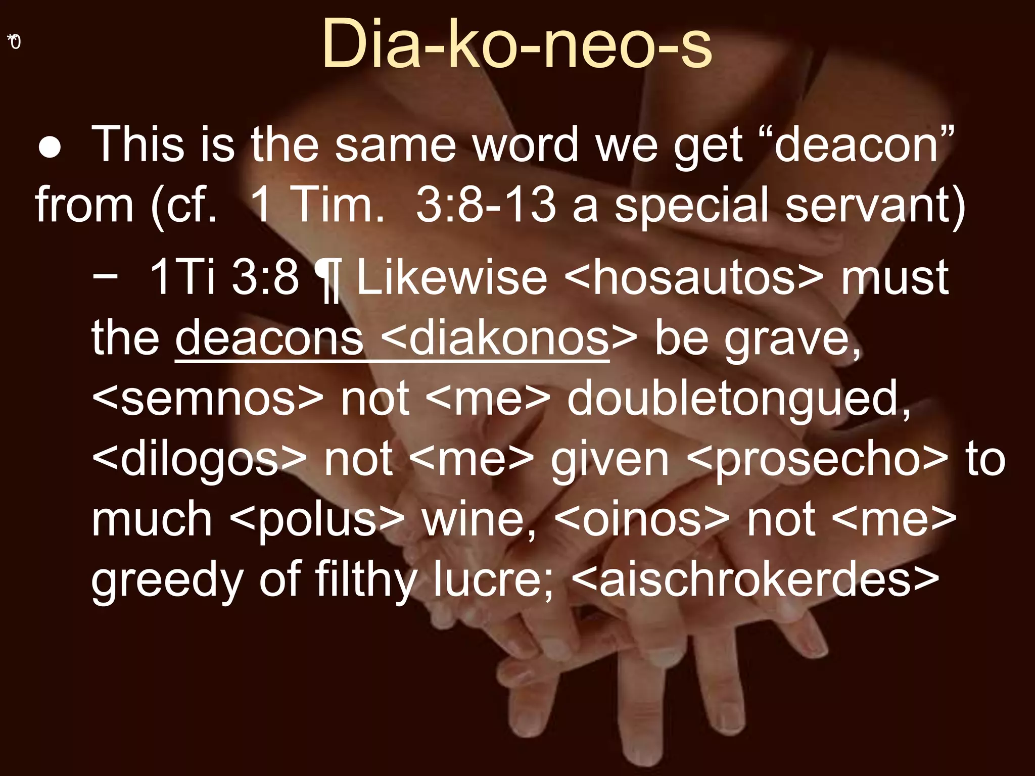 **0
Dia-ko-neo-s
● This is the same word we get “deacon”
from (cf. 1 Tim. 3:8-13 a special servant)
− 1Ti 3:8 ¶ Likewise <hosautos> must
the deacons <diakonos> be grave,
<semnos> not <me> doubletongued,
<dilogos> not <me> given <prosecho> to
much <polus> wine, <oinos> not <me>
greedy of filthy lucre; <aischrokerdes>
 