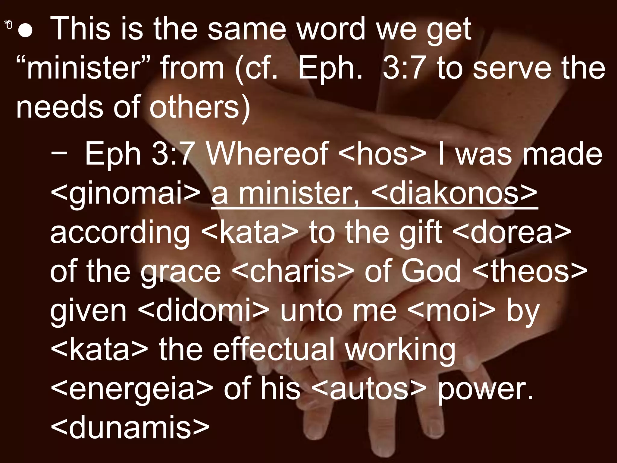 **0
● This is the same word we get
“minister” from (cf. Eph. 3:7 to serve the
needs of others)
− Eph 3:7 Whereof <hos> I was made
<ginomai> a minister, <diakonos>
according <kata> to the gift <dorea>
of the grace <charis> of God <theos>
given <didomi> unto me <moi> by
<kata> the effectual working
<energeia> of his <autos> power.
<dunamis>
 