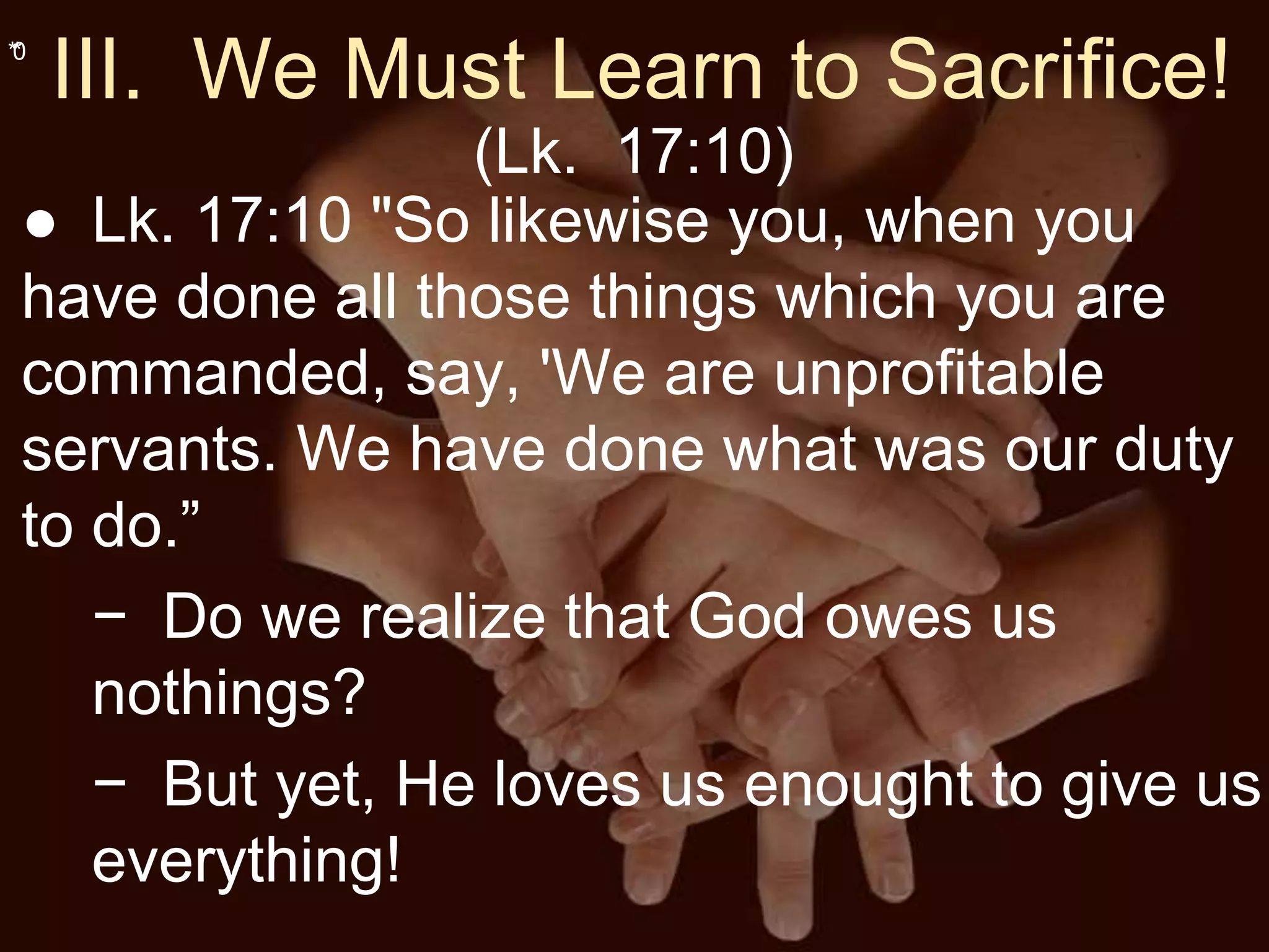 **0
III. We Must Learn to Sacrifice!
(Lk. 17:10)
● Lk. 17:10 "So likewise you, when you
have done all those things which you are
commanded, say, 'We are unprofitable
servants. We have done what was our duty
to do.”
− Do we realize that God owes us
nothings?
− But yet, He loves us enought to give us
everything!
 