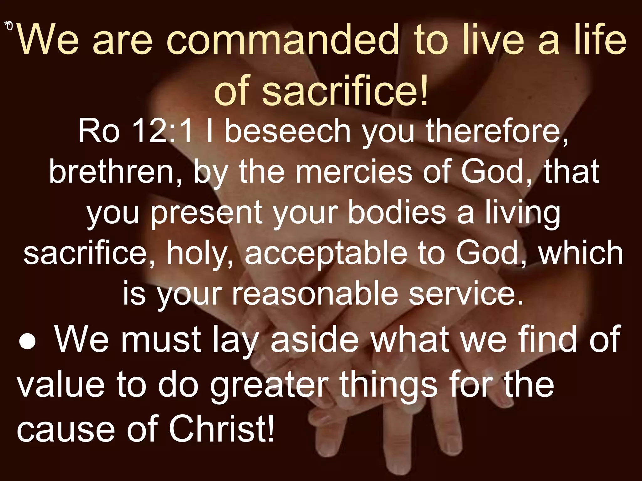 **0
We are commanded to live a life
of sacrifice!
Ro 12:1 I beseech you therefore,
brethren, by the mercies of God, that
you present your bodies a living
sacrifice, holy, acceptable to God, which
is your reasonable service.
● We must lay aside what we find of
value to do greater things for the
cause of Christ!
 