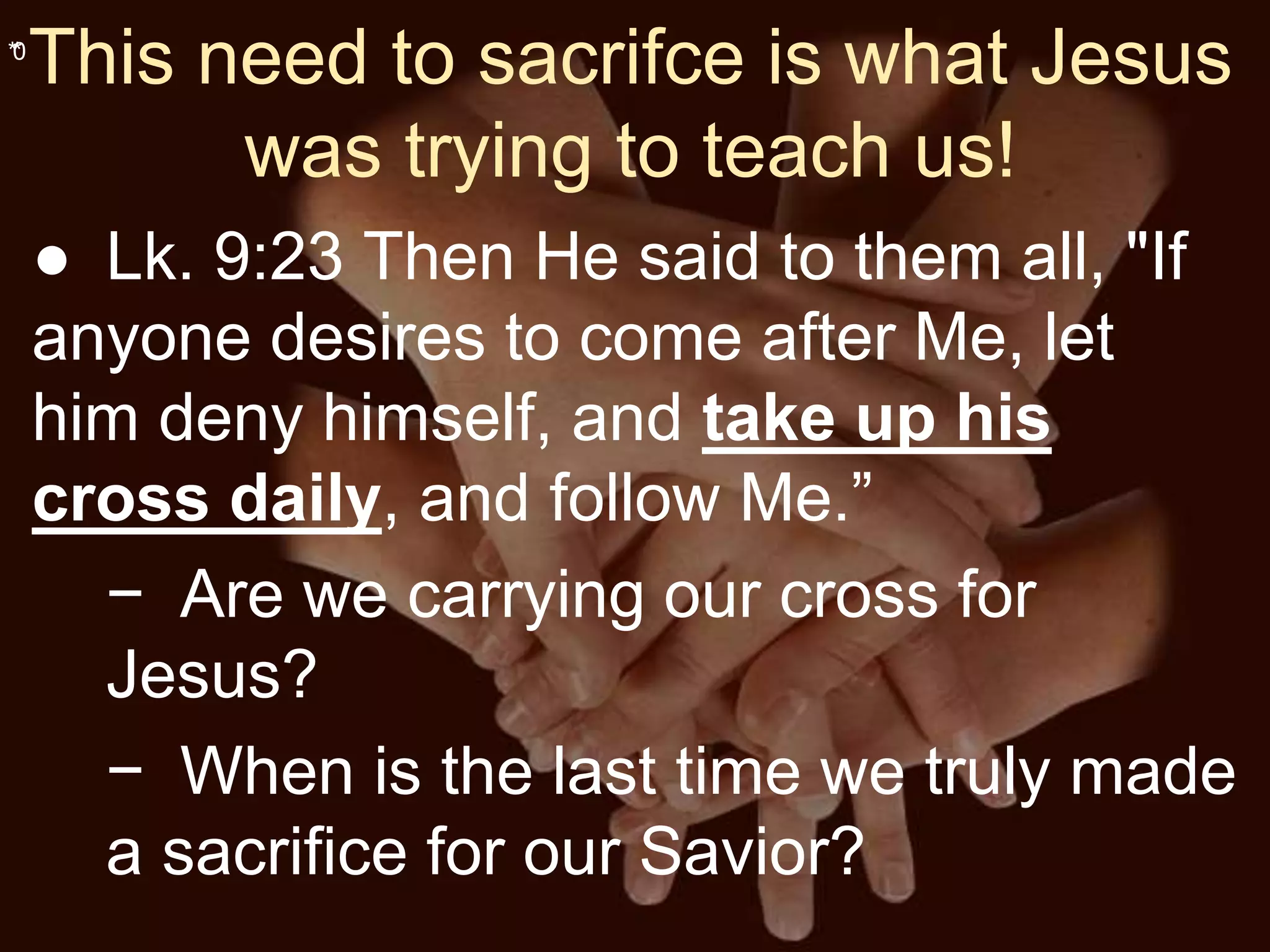 **0
This need to sacrifce is what Jesus
was trying to teach us!
● Lk. 9:23 Then He said to them all, "If
anyone desires to come after Me, let
him deny himself, and take up his
cross daily, and follow Me.”
− Are we carrying our cross for
Jesus?
− When is the last time we truly made
a sacrifice for our Savior?
 
