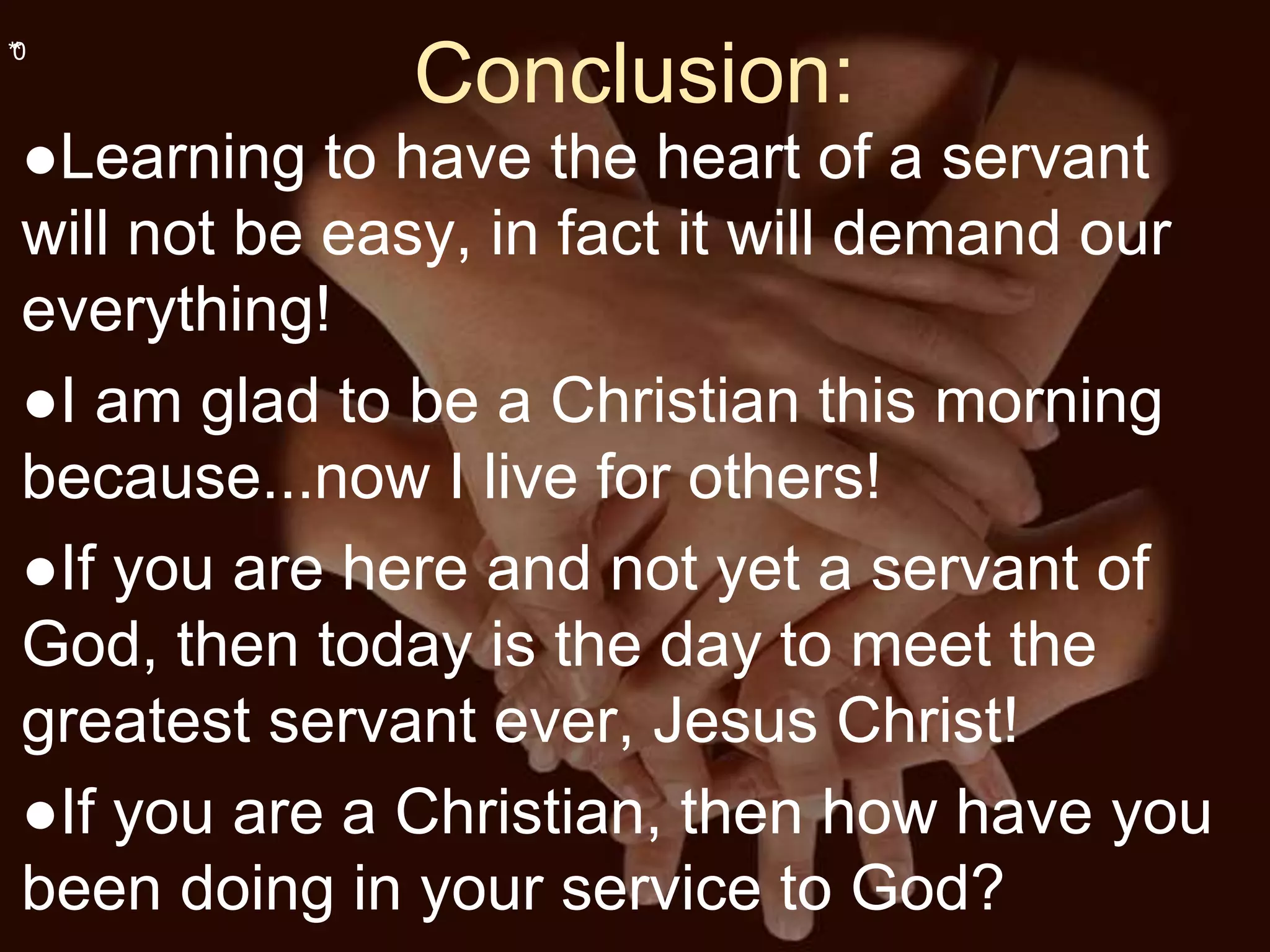 **0
Conclusion:
●Learning to have the heart of a servant
will not be easy, in fact it will demand our
everything!
●I am glad to be a Christian this morning
because...now I live for others!
●If you are here and not yet a servant of
God, then today is the day to meet the
greatest servant ever, Jesus Christ!
●If you are a Christian, then how have you
been doing in your service to God?
 