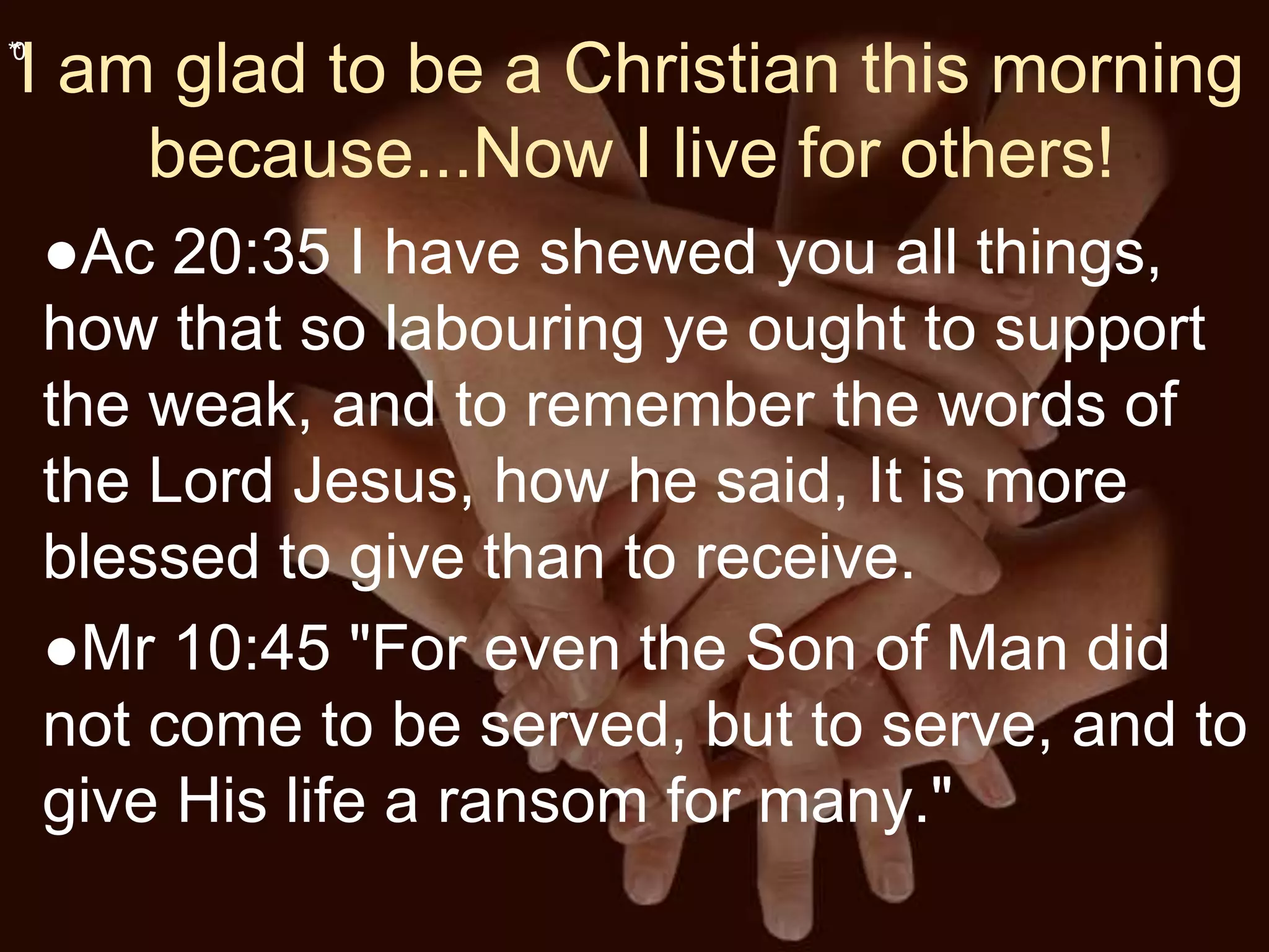 **0
I am glad to be a Christian this morning
because...Now I live for others!
●Ac 20:35 I have shewed you all things,
how that so labouring ye ought to support
the weak, and to remember the words of
the Lord Jesus, how he said, It is more
blessed to give than to receive.
●Mr 10:45 "For even the Son of Man did
not come to be served, but to serve, and to
give His life a ransom for many."
 