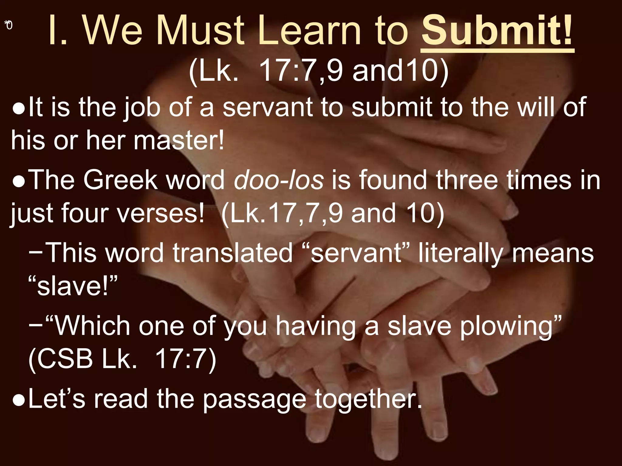 **0
I. We Must Learn to Submit!
(Lk. 17:7,9 and10)
●It is the job of a servant to submit to the will of
his or her master!
●The Greek word doo-los is found three times in
just four verses! (Lk.17,7,9 and 10)
−This word translated “servant” literally means
“slave!”
−“Which one of you having a slave plowing”
(CSB Lk. 17:7)
●Let’s read the passage together.
 