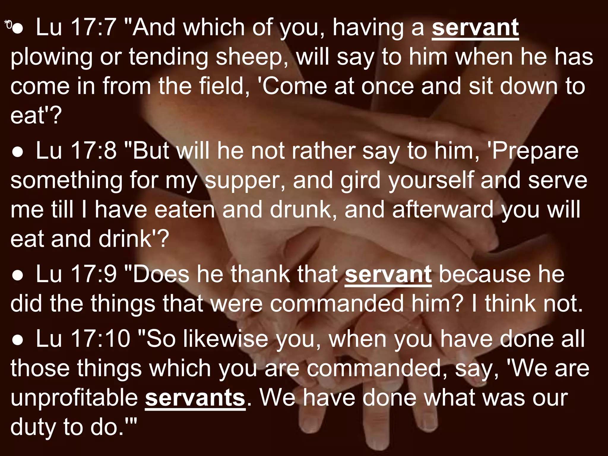 **0
● Lu 17:7 "And which of you, having a servant
plowing or tending sheep, will say to him when he has
come in from the field, 'Come at once and sit down to
eat'?
● Lu 17:8 "But will he not rather say to him, 'Prepare
something for my supper, and gird yourself and serve
me till I have eaten and drunk, and afterward you will
eat and drink'?
● Lu 17:9 "Does he thank that servant because he
did the things that were commanded him? I think not.
● Lu 17:10 "So likewise you, when you have done all
those things which you are commanded, say, 'We are
unprofitable servants. We have done what was our
duty to do.'"
 