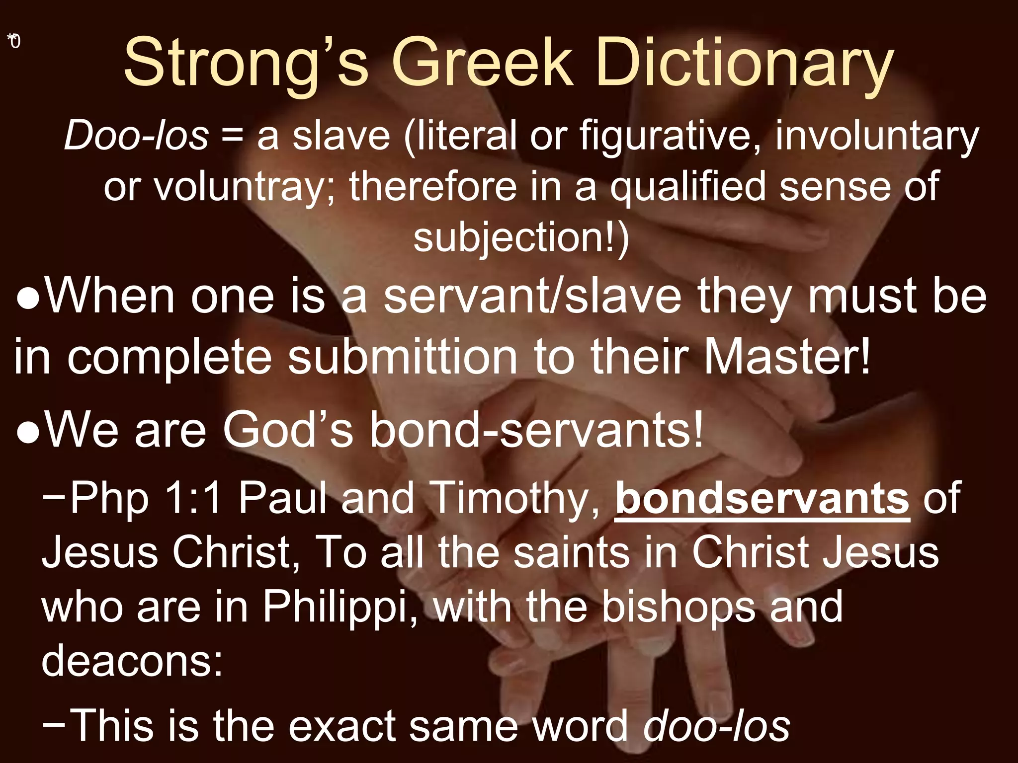 **0
Strong’s Greek Dictionary
Doo-los = a slave (literal or figurative, involuntary
or voluntray; therefore in a qualified sense of
subjection!)
●When one is a servant/slave they must be
in complete submittion to their Master!
●We are God’s bond-servants!
−Php 1:1 Paul and Timothy, bondservants of
Jesus Christ, To all the saints in Christ Jesus
who are in Philippi, with the bishops and
deacons:
−This is the exact same word doo-los
 
