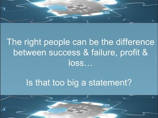 The right people can be the difference between success & failure, profit & loss… Is that too big a statement? 