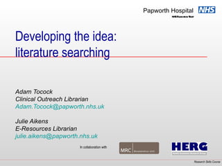 Papworth Hospital
                                                       NHSF t Tust
                                                           oundaion r




Developing the idea:
literature searching

Adam Tocock
Clinical Outreach Librarian
Adam.Tocock@papworth.nhs.uk

Julie Aikens
E-Resources Librarian
julie.aikens@papworth.nhs.uk
                      In collaboration with


                                                                    Research Skills Course
 