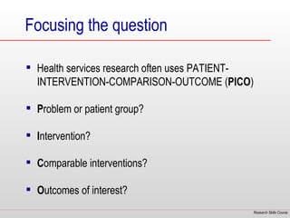 Focusing the question

 Health services research often uses PATIENT-
  INTERVENTION-COMPARISON-OUTCOME (PICO)

 Problem or patient group?

 Intervention?

 Comparable interventions?

 Outcomes of interest?
                                             Research Skills Course
 