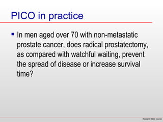 PICO in practice
 In men aged over 70 with non-metastatic
  prostate cancer, does radical prostatectomy,
  as compared with watchful waiting, prevent
  the spread of disease or increase survival
  time?




                                            Research Skills Course
 