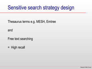 Sensitive search strategy design

Thesaurus terms e.g. MESH, Emtree

and

Free text searching

= High recall




                                    Research Skills Course
 