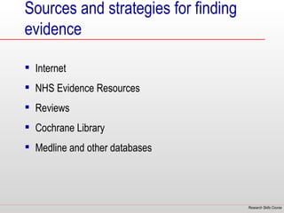 Sources and strategies for finding
evidence

 Internet
 NHS Evidence Resources
 Reviews
 Cochrane Library
 Medline and other databases




                                     Research Skills Course
 