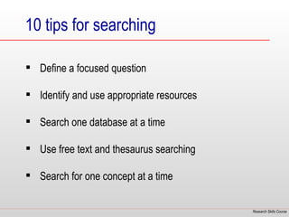 10 tips for searching

 Define a focused question

 Identify and use appropriate resources

 Search one database at a time

 Use free text and thesaurus searching

 Search for one concept at a time

                                           Research Skills Course
 