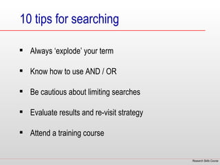 10 tips for searching

 Always ‘explode’ your term

 Know how to use AND / OR

 Be cautious about limiting searches

 Evaluate results and re-visit strategy

 Attend a training course


                                           Research Skills Course
 
