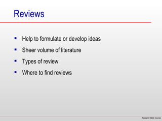 Reviews

 Help to formulate or develop ideas
 Sheer volume of literature
 Types of review
 Where to find reviews




                                       Research Skills Course
 