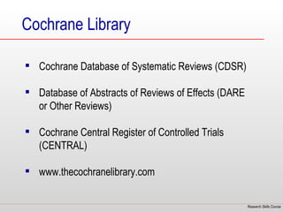 Cochrane Library

 Cochrane Database of Systematic Reviews (CDSR)

 Database of Abstracts of Reviews of Effects (DARE
  or Other Reviews)

 Cochrane Central Register of Controlled Trials
  (CENTRAL)

 www.thecochranelibrary.com


                                                      Research Skills Course
 