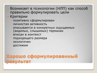    Возникает в психологии (НЛП) как способ
    правильно формулировать цели
   Критерии
    ◦ позитивно сформулирован
    ◦ личностая активность
    ◦ описывается в конкретных ощущаемых
      (видимых, слышимых) терминах
    ◦ вписан в контекст
    ◦ подходящего размера
    ◦ экологичен
    ◦ достижим


Хорошо сформулированный
результат
 