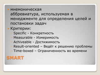  мнемоническая
  аббревиатура, используемая в
  менеджменте для определения целей и
  постановки задач
 Критерии:
    ◦   Specific - Конкретность
    ◦   Measurable - Измеримость
    ◦   Achiveable - Достижимость
    ◦   Result-oriented – Ведѐт к решению проблемы
    ◦   Time-boxed – Ограниченность во времени

SMART
 
