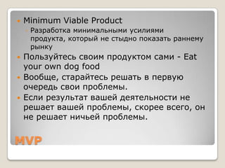    Minimum Viable Product
    ◦ Разработка минимальными усилиями
      продукта, который не стыдно показать раннему
      рынку
   Пользуйтесь своим продуктом сами - Eat
    your own dog food
   Вообще, старайтесь решать в первую
    очередь свои проблемы.
   Если результат вашей деятельности не
    решает вашей проблемы, скорее всего, он
    не решает ничьей проблемы.


MVP
 