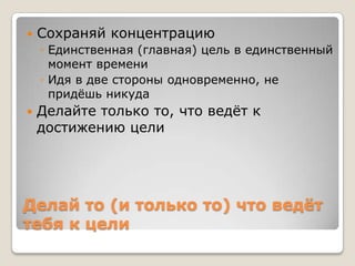    Сохраняй концентрацию
    ◦ Единственная (главная) цель в единственный
      момент времени
    ◦ Идя в две стороны одновременно, не
      придѐшь никуда
   Делайте только то, что ведѐт к
    достижению цели




Делай то (и только то) что ведѐт
тебя к цели
 