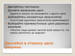    Двигайтесь постоянно
   Делайте маленькие шаги
    ◦ Дорога в тысячи ли начинается с одного шага
   Добивайтесь конкретных результатов
    ◦ Отсутствие ощутимых результатов демотивирует
   Выбирайте промежуточные цели разумных
    размеров
    ◦ «Многие люди делают мечтой всей жизни то, что
      можно воплотить за неделю»



Двигайся в сторону цели
разумно
 