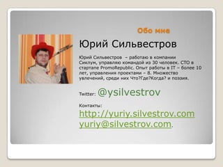Обо мне

Юрий Сильвестров
Юрий Сильвестров – работаю в компании
Сиклум, управляю командой из 30 человек. CTO в
стартапе PromoRepublic. Опыт работы в IT – более 10
лет, управления проектами – 8. Множество
увлечений, среди них Что?Где?Когда? и поэзия.


Twitter:   @ysilvestrov
Контакты:

http://yuriy.silvestrov.com
yuriy@silvestrov.com.
 