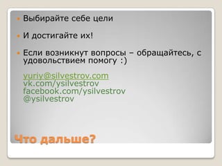    Выбирайте себе цели

   И достигайте их!

   Если возникнут вопросы – обращайтесь, с
    удовольствием помогу :)
    yuriy@silvestrov.com
    vk.com/ysilvestrov
    facebook.com/ysilvestrov
    @ysilvestrov




Что дальше?
 