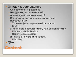    От идеи к воплощению
    ◦   От проблемы к решению
    ◦   Что делать, если идей нет?
    ◦   А если идей слишком много?
    ◦   Как понять, что моя идея достаточно
        проработана?
         Хорошо сформулированный результат
         SMART
    ◦ У меня есть хорошая идея, как еѐ воплотить?
         Minimum Viable Product
         Практические советы
    ◦ Я не знаю, с чего мне начать
         Mind Map
   Q&A

Content
 