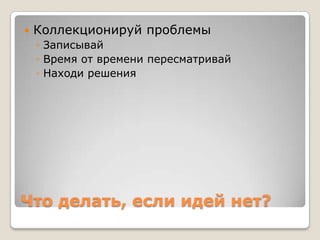    Коллекционируй проблемы
    ◦ Записывай
    ◦ Время от времени пересматривай
    ◦ Находи решения




Что делать, если идей нет?
 