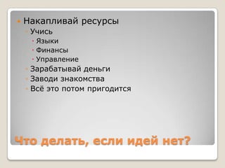    Накапливай ресурсы
    ◦ Учись
      Языки
      Финансы
      Управление
    ◦ Зарабатывай деньги
    ◦ Заводи знакомства
    ◦ Всѐ это потом пригодится




Что делать, если идей нет?
 