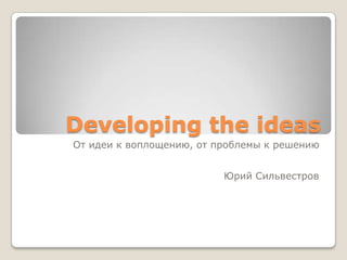 Developing the ideas
От идеи к воплощению, от проблемы к решению


                          Юрий Сильвестров
 