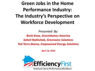 Green Jobs in the Home
   Performance Industry:
The Industry’s Perspective on
  Workforce Development
               Presented By:
       Brett Knox, GreenHomes America
     Soheil Nakhshab, Greenwise Solutions
 Ted Torre-Bueno, Empowered Energy Solutions

                 April 16, 2010
 