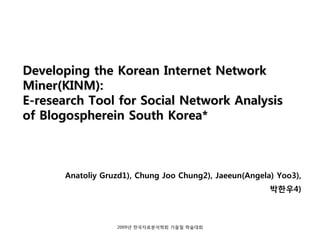 Developing the Korean Internet Network
Miner(KINM):
E-research Tool for Social Network Analysis
of Blogospherein South Korea*



       Anatoliy Gruzd1), Chung Joo Chung2), Jaeeun(Angela) Yoo3),
                                                         박한우4)



                   2009년 한국자료분석학회 가을철 학술대회
 