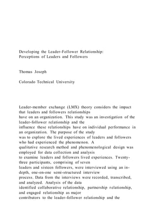 Developing the Leader-Follower Relationship:
Perceptions of Leaders and Followers
Thomas Joseph
Colorado Technical University
Leader-member exchange (LMX) theory considers the impact
that leaders and followers relationships
have on an organization. This study was an investigation of the
leader-follower relationship and the
influence these relationships have on individual performance in
an organization. The purpose of the study
was to explore the lived experiences of leaders and followers
who had experienced the phenomenon. A
qualitative research method and phenomenological design was
employed for data collection and analysis
to examine leaders and followers lived experiences. Twenty-
three participants, comprising of seven
leaders and sixteen followers, were interviewed using an in-
depth, one-on-one semi-structured interview
process. Data from the interviews were recorded, transcribed,
and analyzed. Analysis of the data
identified collaborative relationship, partnership relationship,
and engaged relationship as major
contributors to the leader-follower relationship and the
 