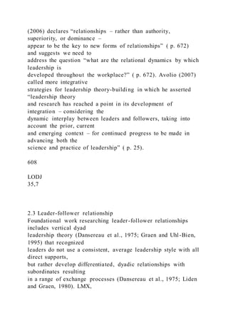 (2006) declares “relationships – rather than authority,
superiority, or dominance –
appear to be the key to new forms of relationships” ( p. 672)
and suggests we need to
address the question “what are the relational dynamics by which
leadership is
developed throughout the workplace?” ( p. 672). Avolio (2007)
called more integrative
strategies for leadership theory-building in which he asserted
“leadership theory
and research has reached a point in its development of
integration – considering the
dynamic interplay between leaders and followers, taking into
account the prior, current
and emerging context – for continued progress to be made in
advancing both the
science and practice of leadership” ( p. 25).
608
LODJ
35,7
2.3 Leader-follower relationship
Foundational work researching leader-follower relationships
includes vertical dyad
leadership theory (Dansereau et al., 1975; Graen and Uhl -Bien,
1995) that recognized
leaders do not use a consistent, average leadership style with all
direct supports,
but rather develop differentiated, dyadic relationships with
subordinates resulting
in a range of exchange processes (Dansereau et al., 1975; Liden
and Graen, 1980). LMX,
 