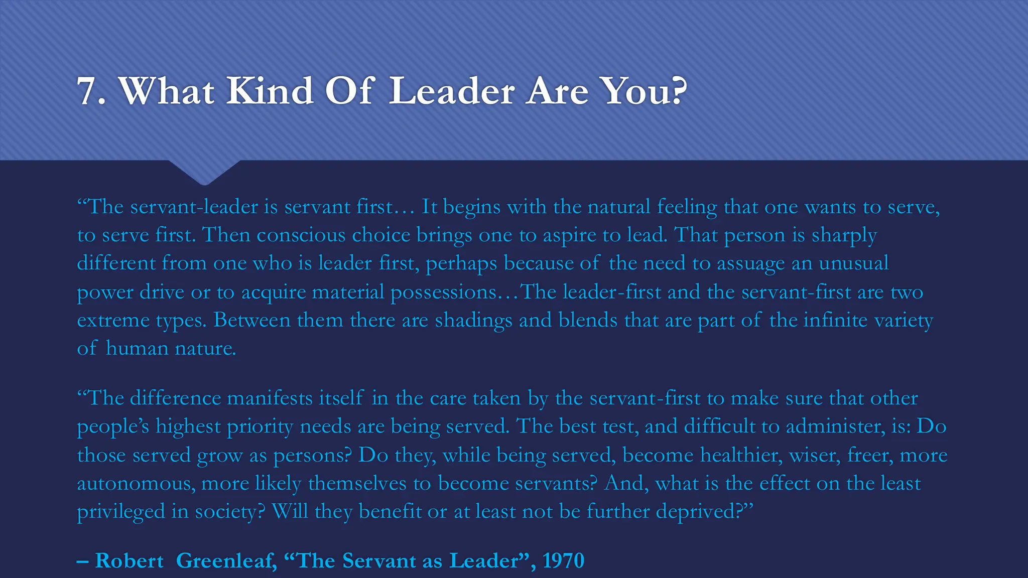 7. What Kind Of Leader Are You?
“The servant-leader is servant first… It begins with the natural feeling that one wants to serve,
to serve first. Then conscious choice brings one to aspire to lead. That person is sharply
different from one who is leader first, perhaps because of the need to assuage an unusual
power drive or to acquire material possessions…The leader-first and the servant-first are two
extreme types. Between them there are shadings and blends that are part of the infinite variety
of human nature.
“The difference manifests itself in the care taken by the servant-first to make sure that other
people’s highest priority needs are being served. The best test, and difficult to administer, is: Do
those served grow as persons? Do they, while being served, become healthier, wiser, freer, more
autonomous, more likely themselves to become servants? And, what is the effect on the least
privileged in society? Will they benefit or at least not be further deprived?”
– Robert Greenleaf, “The Servant as Leader”, 1970
 