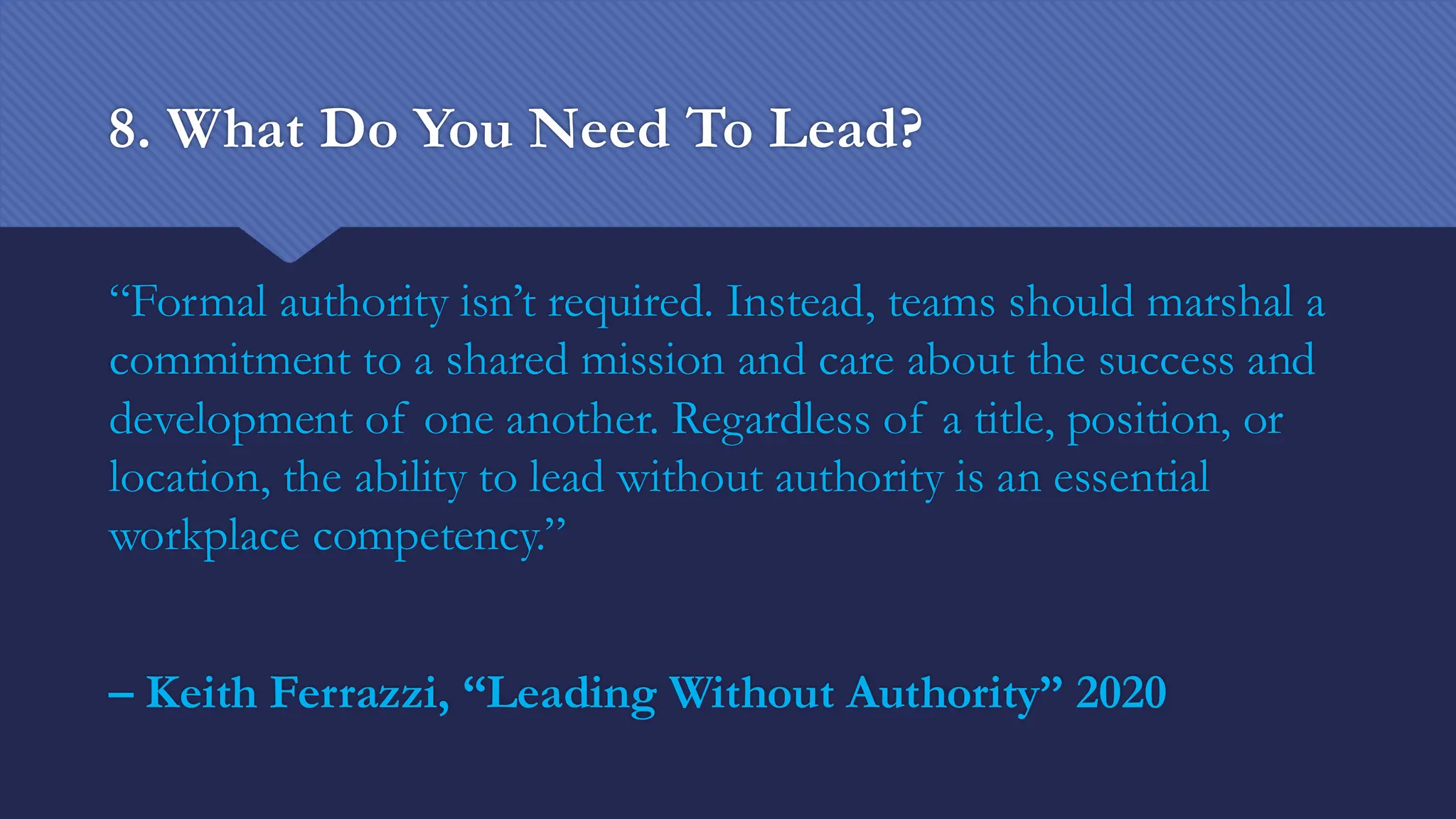 8. What Do You Need To Lead?
“Formal authority isn’t required. Instead, teams should marshal a
commitment to a shared mission and care about the success and
development of one another. Regardless of a title, position, or
location, the ability to lead without authority is an essential
workplace competency.”
– Keith Ferrazzi, “Leading Without Authority” 2020
 