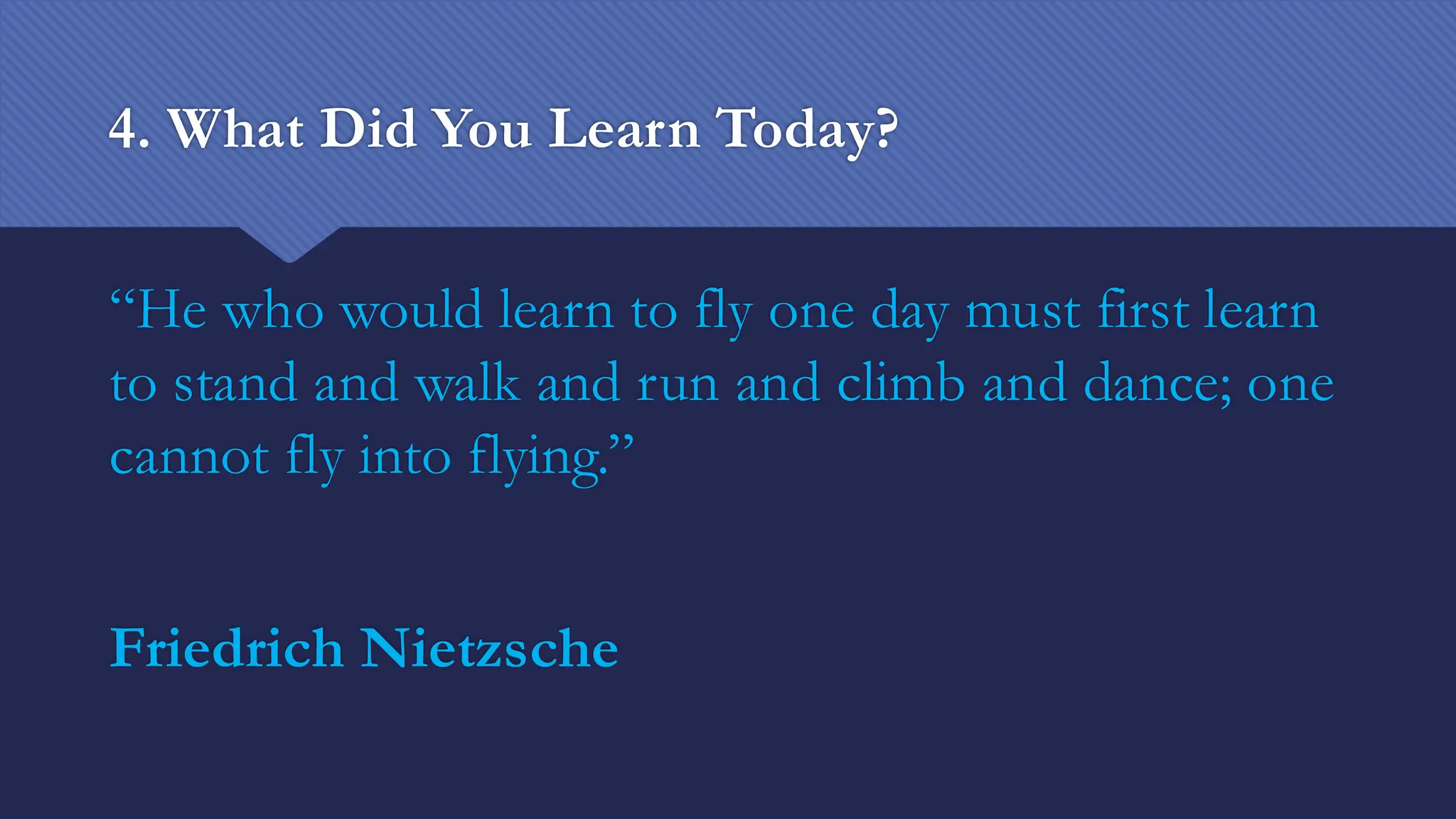 4. What Did You Learn Today?
“He who would learn to fly one day must first learn
to stand and walk and run and climb and dance; one
cannot fly into flying.”
Friedrich Nietzsche
 